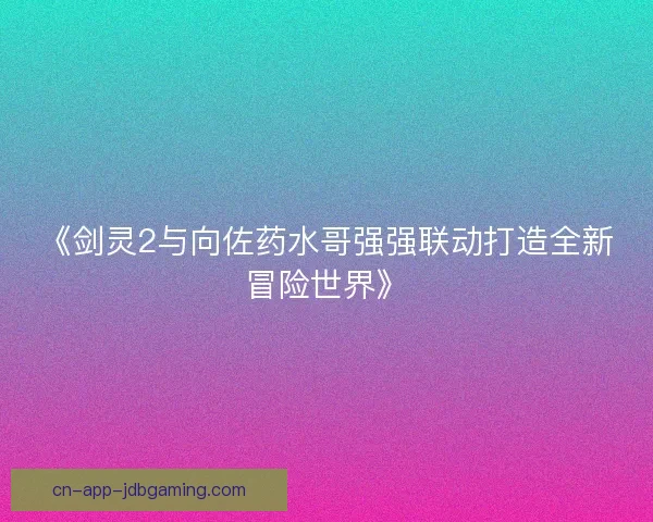 《剑灵2与向佐药水哥强强联动打造全新冒险世界》