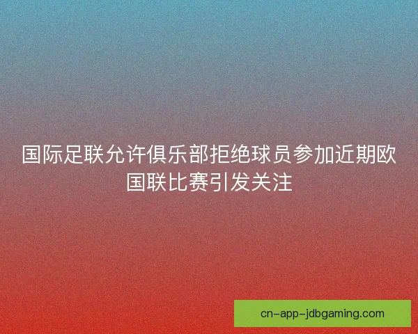 国际足联允许俱乐部拒绝球员参加近期欧国联比赛引发关注