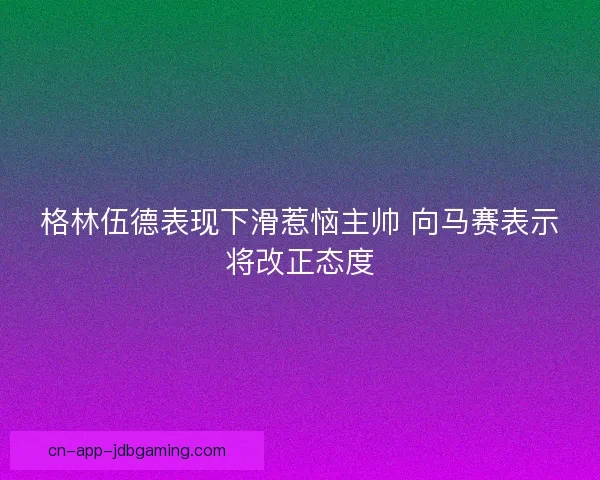 格林伍德表现下滑惹恼主帅 向马赛表示将改正态度