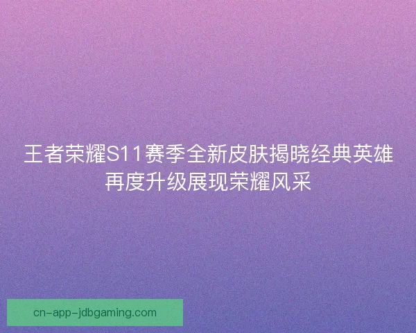 王者荣耀S11赛季全新皮肤揭晓经典英雄再度升级展现荣耀风采