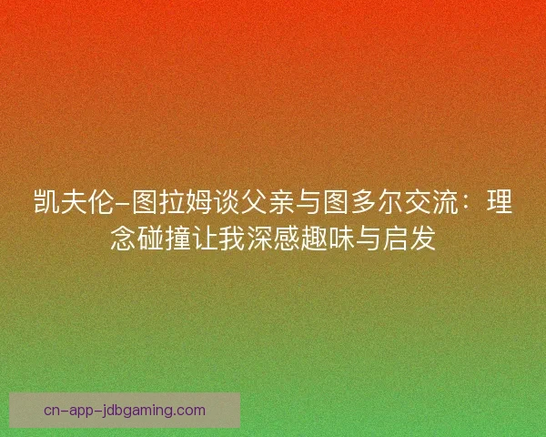 凯夫伦-图拉姆谈父亲与图多尔交流:理念碰撞让我深感趣味与启发 凯夫伦-图拉姆谈父亲与图多尔交流:理念碰撞让我深感趣味与启发