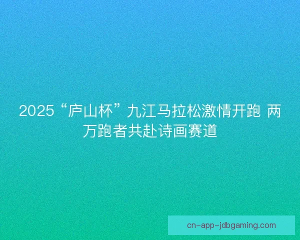 2025 “庐山杯” 九江马拉松激情开跑 两万跑者共赴诗画赛道